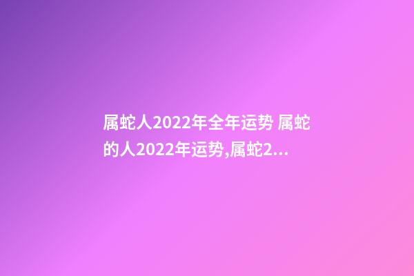属蛇人2022年全年运势 属蛇的人2022年运势,属蛇2023年运势及运程详解-第1张-观点-玄机派